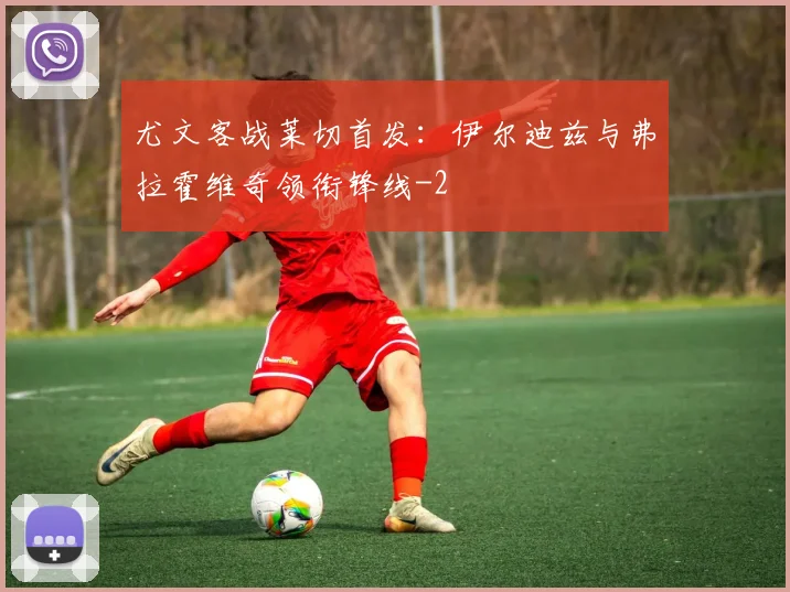 尤文客战莱切首发：伊尔迪兹与弗拉霍维奇领衔锋线