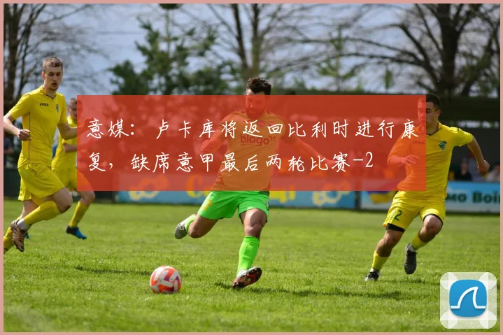 意媒：卢卡库将返回比利时进行康复，缺席意甲最后两轮比赛