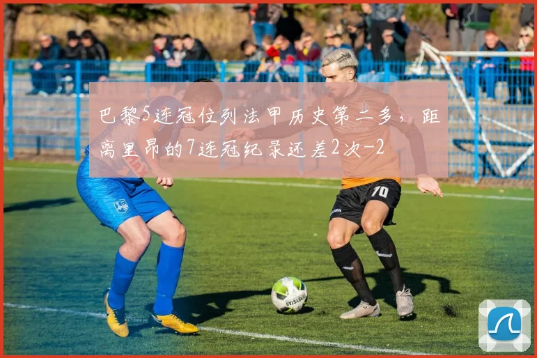 巴黎5连冠位列法甲历史第二多，距离里昂的7连冠纪录还差2次