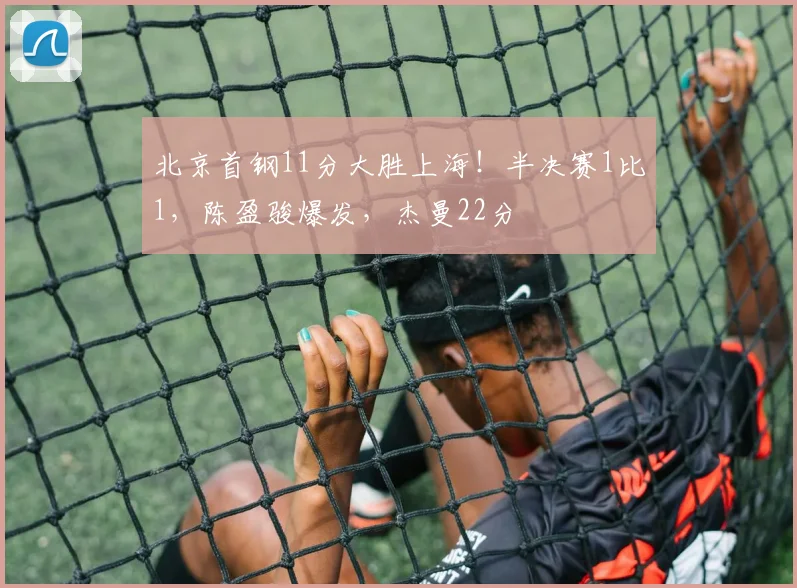 北京首钢11分大胜上海！半决赛1比1，陈盈骏爆发，杰曼22分
