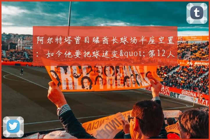 阿尔特塔曾目睹酋长球场半座空置：如今他要把球迷变"第12人"争冠