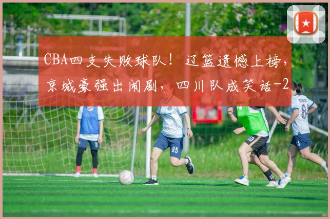 CBA四支失败球队！辽篮遗憾上榜，京城豪强出闹剧，四川队成笑话