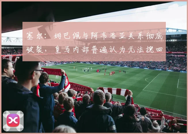塞尔：姆巴佩与阿韦洛亚关系彻底破裂，皇马内部普遍认为无法挽回