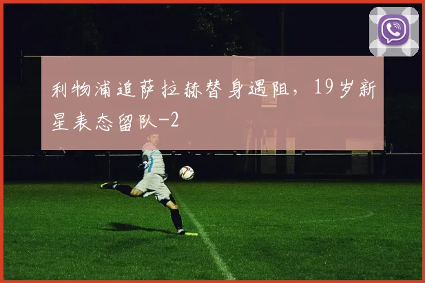 利物浦追萨拉赫替身遇阻，19岁新星表态留队