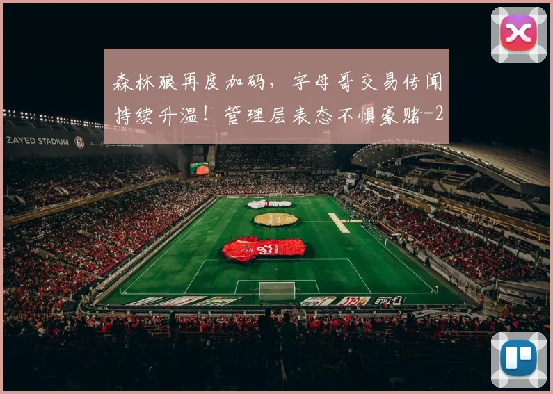 森林狼再度加码,字母哥交易传闻持续升温!管理层表态不惧豪赌