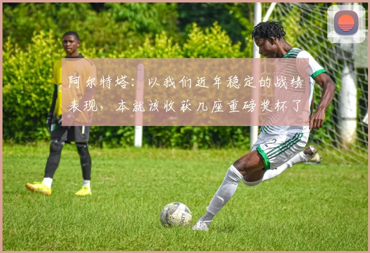 阿尔特塔：以我们近年稳定的战绩表现，本就该收获几座重磅奖杯了