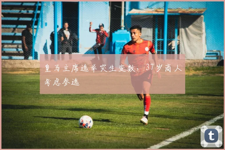 皇马主席选举突生变数，37岁商人考虑参选